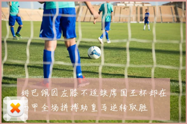 姆巴佩因左膝不适缺席国王杯却在西甲全场拼搏助皇马逆转取胜