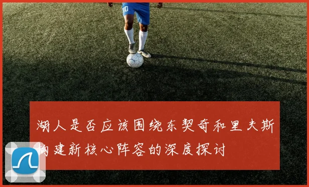 湖人是否应该围绕东契奇和里夫斯构建新核心阵容的深度探讨
