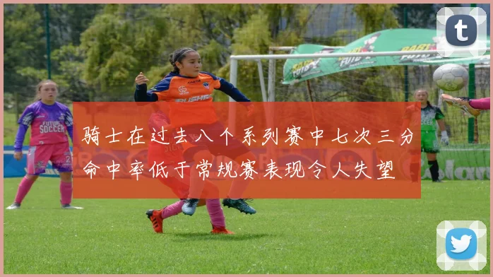 骑士在过去八个系列赛中七次三分命中率低于常规赛表现令人失望