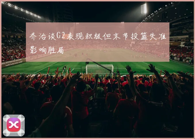 乔治谈G2表现积极但末节投篮失准影响胜局