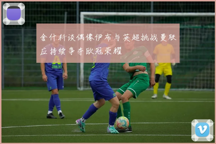 舍什科谈偶像伊布与英超挑战曼联应持续争夺欧冠荣耀