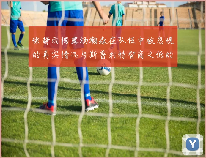 徐静雨揭露杨瀚森在队伍中被忽视的真实情况与斯普利特智商之低的尴尬真相