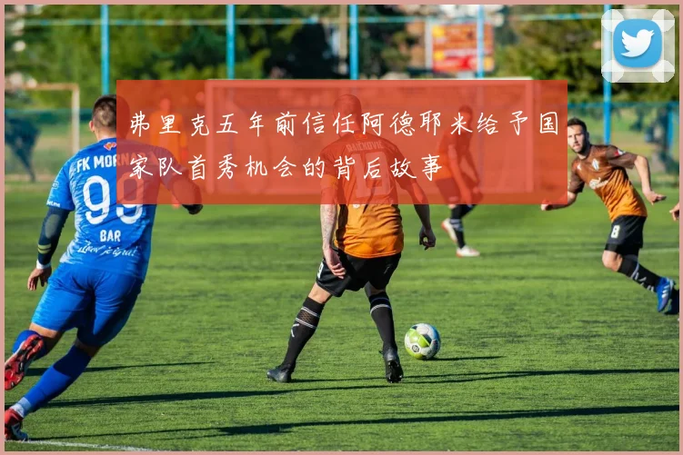 弗里克五年前信任阿德耶米给予国家队首秀机会的背后故事