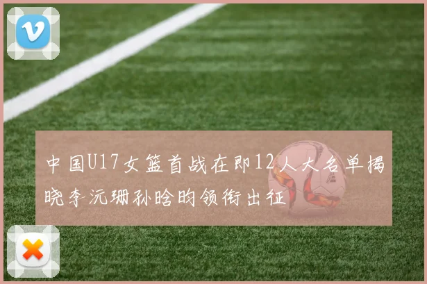 中国U17女篮首战在即12人大名单揭晓李沅珊孙晗昀领衔出征