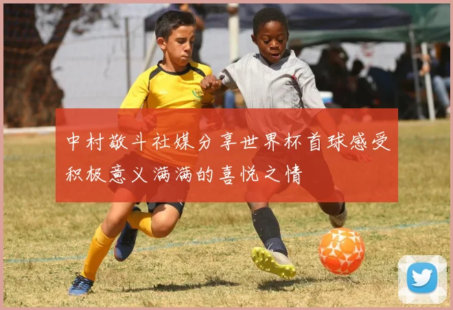 中村敬斗社媒分享世界杯首球感受积极意义满满的喜悦之情