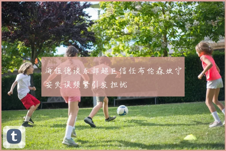 海伍德谈东部超巨信任布伦森坎宁安失误频繁引发担忧