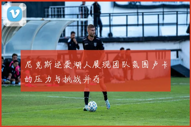 尼克斯逆袭湖人展现团队氛围卢卡的压力与挑战并存