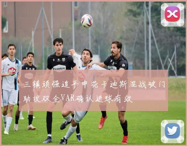 三镇顽强追平申花卡迪斯混战破门助攻双全VAR确认进球有效