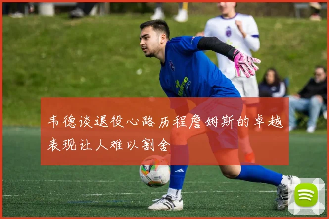 韦德谈退役心路历程詹姆斯的卓越表现让人难以割舍