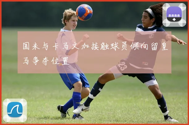国米与卡马文加接触球员倾向留皇马争夺位置