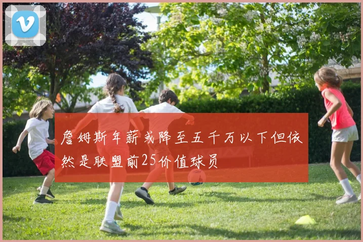 詹姆斯年薪或降至五千万以下但依然是联盟前25价值球员