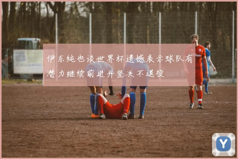 伊东纯也谈世界杯遗憾表示球队有潜力继续前进并坚决不退役