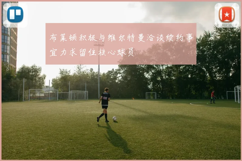 布莱顿积极与维尔特曼洽谈续约事宜力求留住核心球员