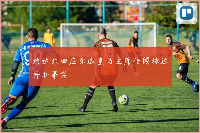 纳达尔回应竞选皇马主席传闻称这并非事实