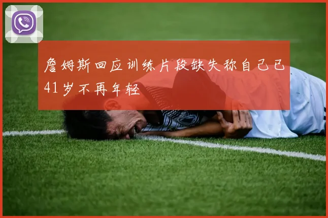 詹姆斯回应训练片段缺失称自己已41岁不再年轻