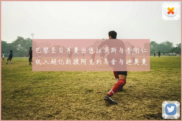 巴黎圣日耳曼出售拉莫斯与李刚仁收入超亿新援阿克利乌舍与迪奥曼德即将加盟