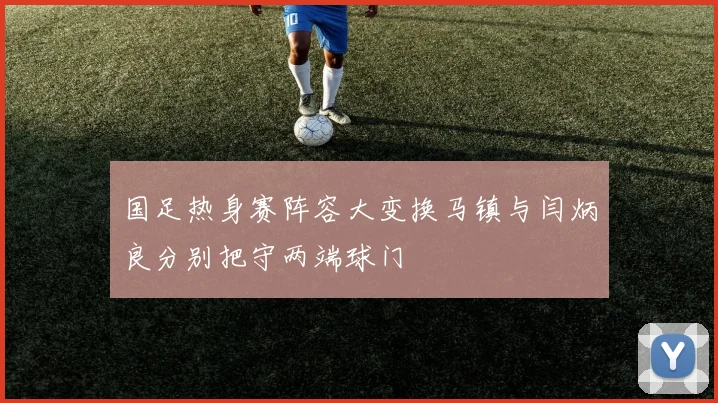 国足热身赛阵容大变换马镇与闫炳良分别把守两端球门