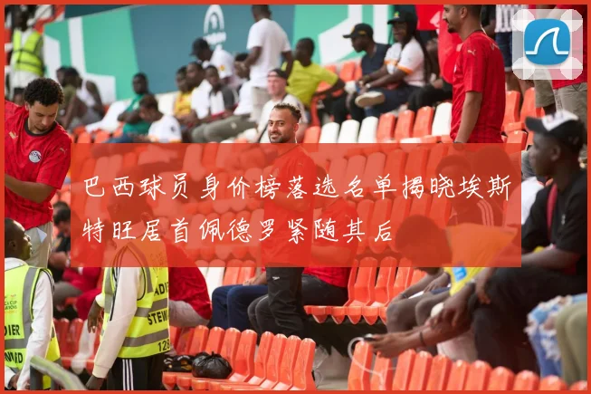 巴西球员身价榜落选名单揭晓埃斯特旺居首佩德罗紧随其后