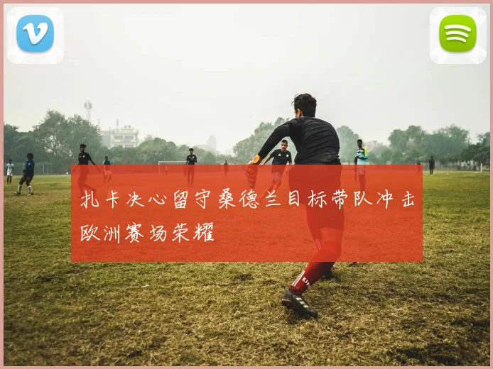 扎卡决心留守桑德兰目标带队冲击欧洲赛场荣耀