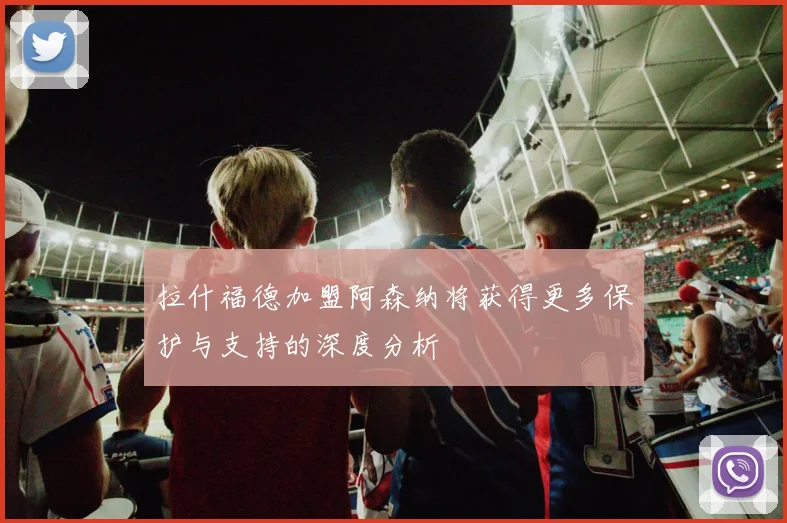 拉什福德加盟阿森纳将获得更多保护与支持的深度分析